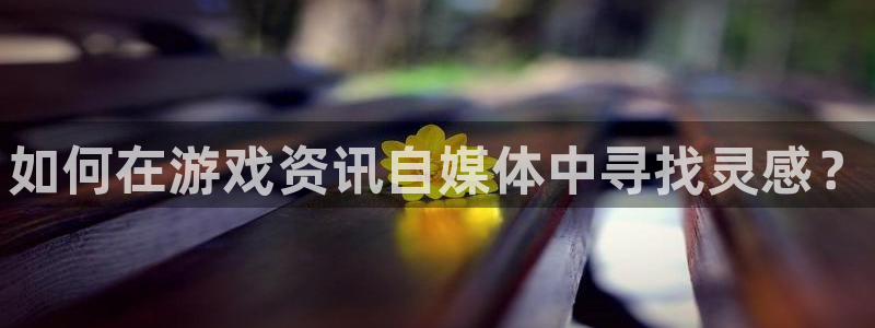 奇亿娱乐平台官网客服电话：如何在游戏资讯自媒体中寻找灵感？