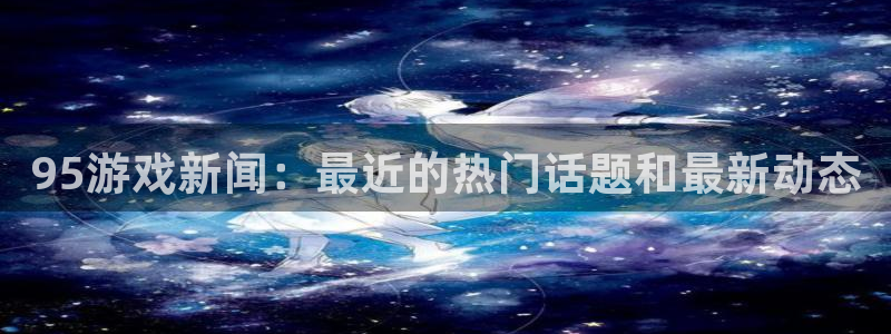 奇亿娱乐下载链接：95游戏新闻：最近的热门话题和最新动态